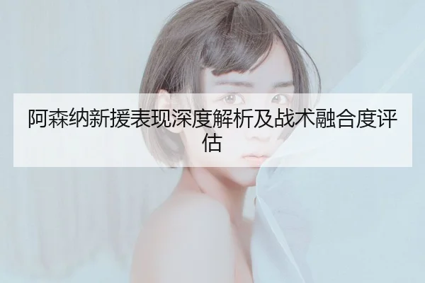 阿森纳新援表现深度解析及战术融合度评估